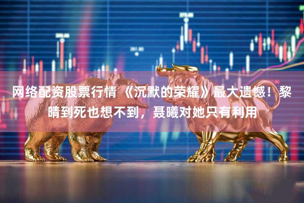 网络配资股票行情 《沉默的荣耀》最大遗憾！黎晴到死也想不到，聂曦对她只有利用