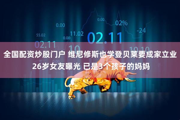 全国配资炒股门户 维尼修斯也学登贝莱要成家立业 26岁女友曝光 已是3个孩子的妈妈