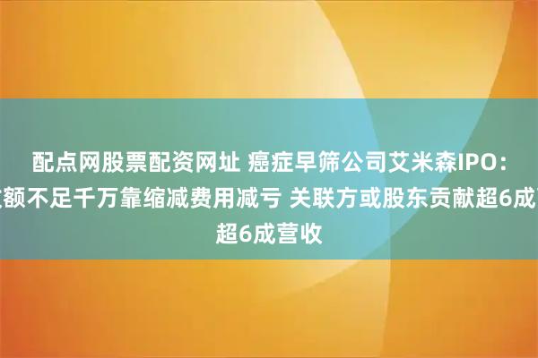 配点网股票配资网址 癌症早筛公司艾米森IPO：营收额不足千万靠缩减费用减亏 关联方或股东贡献超6成营收