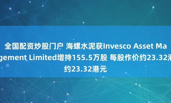 全国配资炒股门户 海螺水泥获Invesco Asset Management Limited增持155.5万股 每股作价约23.32港元
