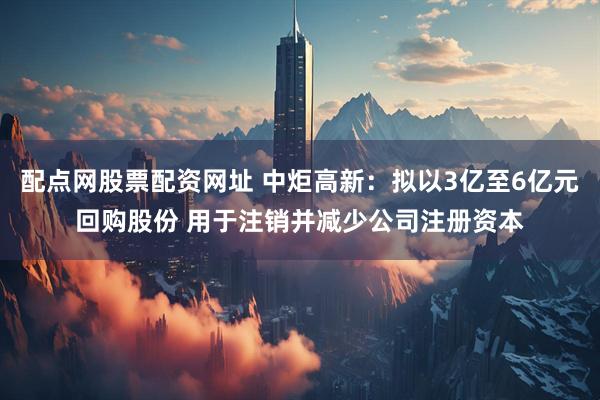 配点网股票配资网址 中炬高新：拟以3亿至6亿元回购股份 用于注销并减少公司注册资本