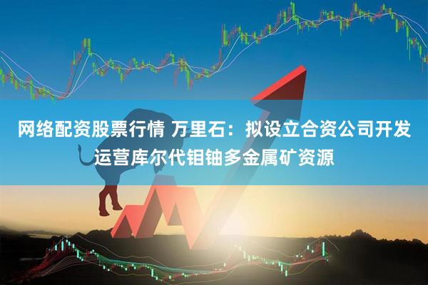 网络配资股票行情 万里石：拟设立合资公司开发运营库尔代钼铀多金属矿资源