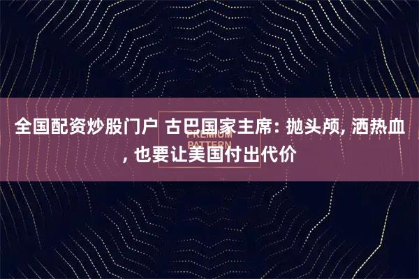 全国配资炒股门户 古巴国家主席: 抛头颅, 洒热血, 也要让美国付出代价