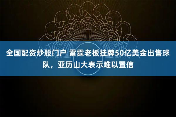 全国配资炒股门户 雷霆老板挂牌50亿美金出售球队，亚历山大表示难以置信