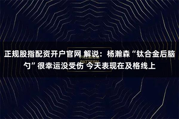 正规股指配资开户官网 解说：杨瀚森“钛合金后脑勺”很幸运没受伤 今天表现在及格线上