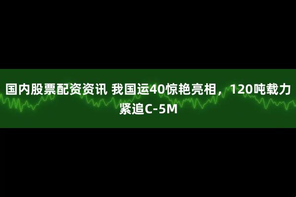 国内股票配资资讯 我国运40惊艳亮相，120吨载力紧追C-5M