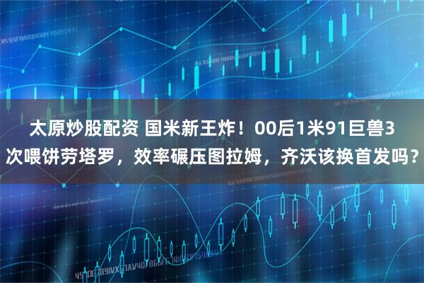 太原炒股配资 国米新王炸！00后1米91巨兽3次喂饼劳塔罗，效率碾压图拉姆，齐沃该换首发吗？