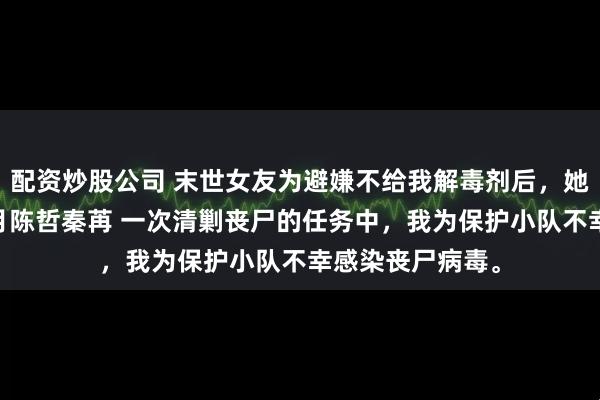 配资炒股公司 末世女友为避嫌不给我解毒剂后，她悔疯了 周宇江月陈哲秦苒 一次清剿丧尸的任务中，我为保护小队不幸感染丧尸病毒。