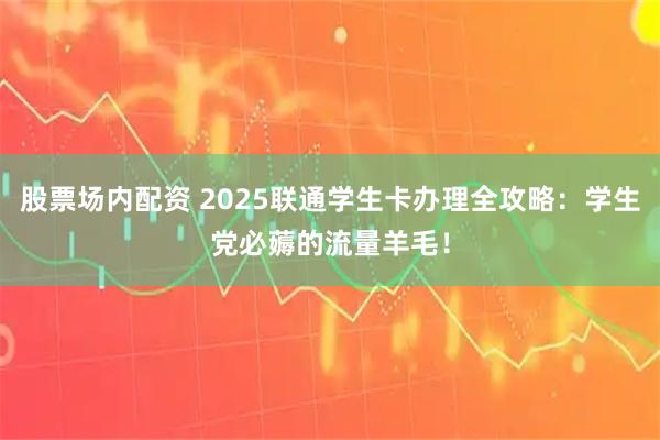 股票场内配资 2025联通学生卡办理全攻略：学生党必薅的流量羊毛！