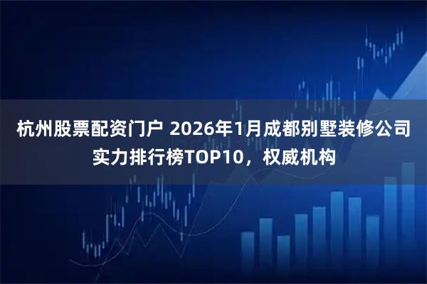 杭州股票配资门户 2026年1月成都别墅装修公司实力排行榜TOP10，权威机构