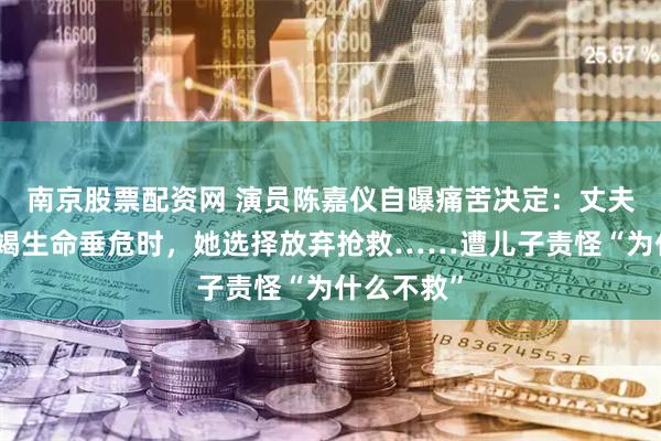 南京股票配资网 演员陈嘉仪自曝痛苦决定：丈夫多器官衰竭生命垂危时，她选择放弃抢救……遭儿子责怪“为什么不救”