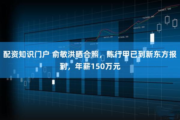 配资知识门户 俞敏洪晒合照，陈行甲已到新东方报到，年薪150万元