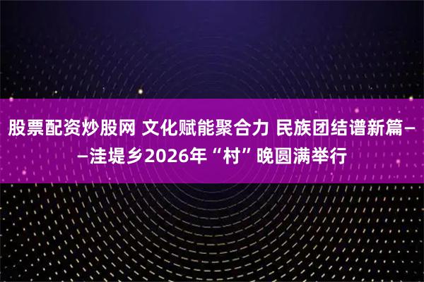 股票配资炒股网 文化赋能聚合力 民族团结谱新篇——洼堤乡2026年“村”晚圆满举行