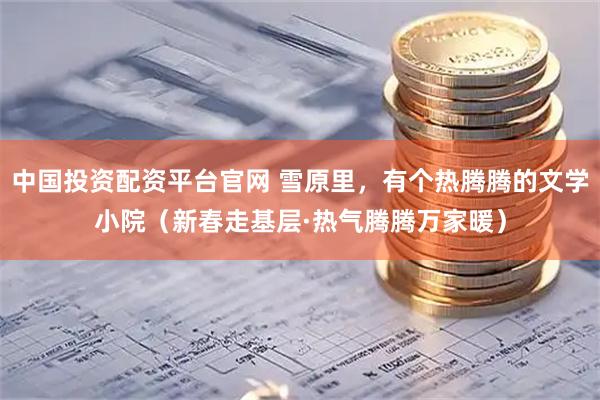 中国投资配资平台官网 雪原里，有个热腾腾的文学小院（新春走基层·热气腾腾万家暖）