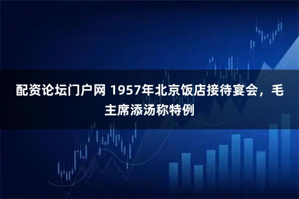 配资论坛门户网 1957年北京饭店接待宴会，毛主席添汤称特例