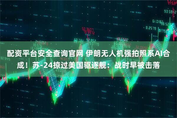 配资平台安全查询官网 伊朗无人机强拍照系AI合成！苏-24掠过美国驱逐舰：战时早被击落