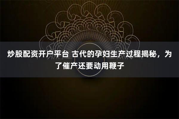 炒股配资开户平台 古代的孕妇生产过程揭秘，为了催产还要动用鞭子