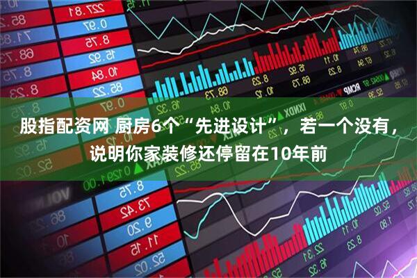 股指配资网 厨房6个“先进设计”，若一个没有，说明你家装修还停留在10年前