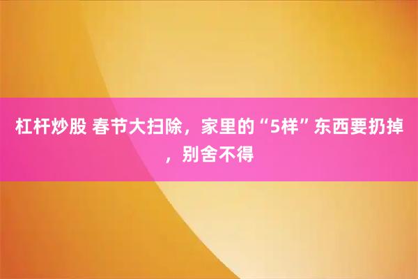 杠杆炒股 春节大扫除，家里的“5样”东西要扔掉，别舍不得