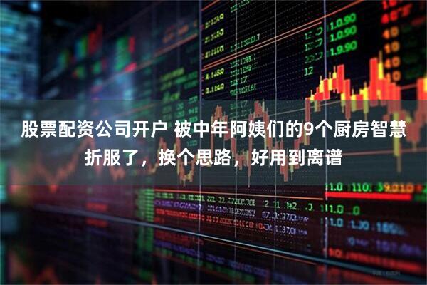 股票配资公司开户 被中年阿姨们的9个厨房智慧折服了，换个思路，好用到离谱