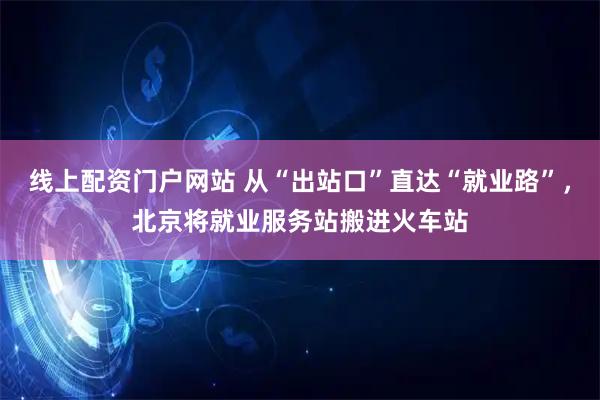 线上配资门户网站 从“出站口”直达“就业路”，北京将就业服务站搬进火车站