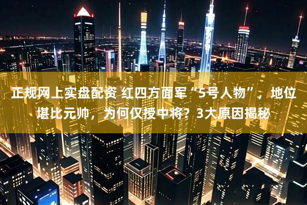 正规网上实盘配资 红四方面军“5号人物”，地位堪比元帅，为何仅授中将？3大原因揭秘