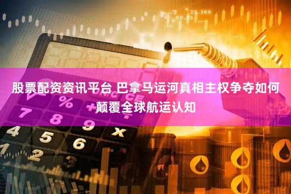 股票配资资讯平台 巴拿马运河真相主权争夺如何颠覆全球航运认知