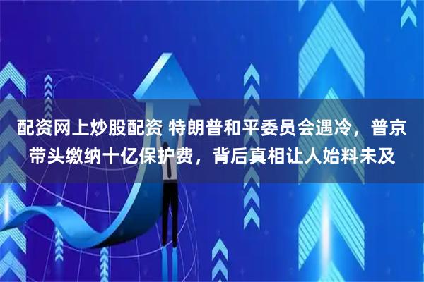 配资网上炒股配资 特朗普和平委员会遇冷，普京带头缴纳十亿保护费，背后真相让人始料未及