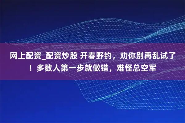 网上配资_配资炒股 开春野钓，劝你别再乱试了！多数人第一步就做错，难怪总空军