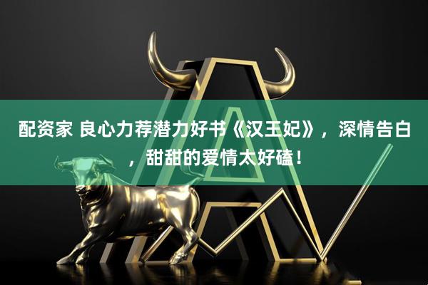 配资家 良心力荐潜力好书《汉王妃》，深情告白，甜甜的爱情太好磕！