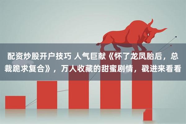 配资炒股开户技巧 人气巨献《怀了龙凤胎后，总裁跪求复合》，万人收藏的甜蜜剧情，戳进来看看