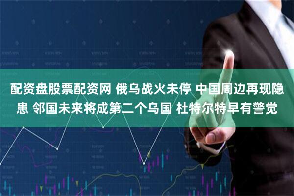 配资盘股票配资网 俄乌战火未停 中国周边再现隐患 邻国未来将成第二个乌国 杜特尔特早有警觉