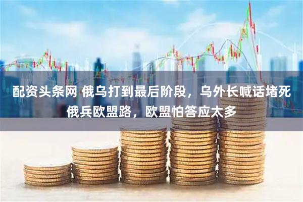 配资头条网 俄乌打到最后阶段，乌外长喊话堵死俄兵欧盟路，欧盟怕答应太多