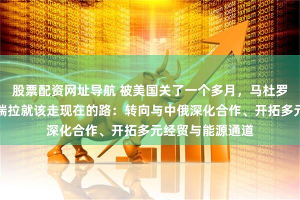 股票配资网址导航 被美国关了一个多月，马杜罗想清楚了。委内瑞拉就该走现在的路：转向与中俄深化合作、开拓多元经贸与能源通道