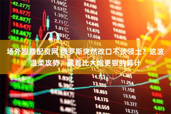 场外股票配资网 俄罗斯突然改口不谈领土？这波温柔攻势，藏着比大炮更狠的算计