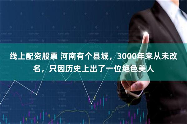 线上配资股票 河南有个县城，3000年来从未改名，只因历史上出了一位绝色美人