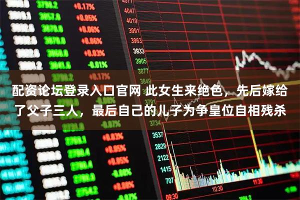 配资论坛登录入口官网 此女生来绝色，先后嫁给了父子三人，最后自己的儿子为争皇位自相残杀