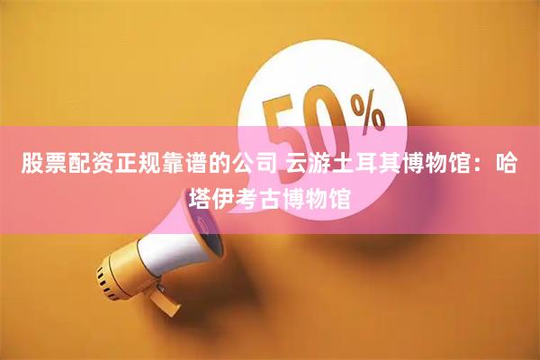 股票配资正规靠谱的公司 云游土耳其博物馆：哈塔伊考古博物馆