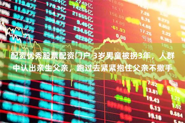 配资优秀股票配资门户 3岁男童被拐3年，人群中认出亲生父亲，跑过去紧紧抱住父亲不撒手