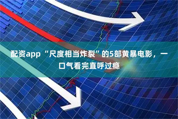 配资app “尺度相当炸裂”的5部黄暴电影，一口气看完直呼过瘾