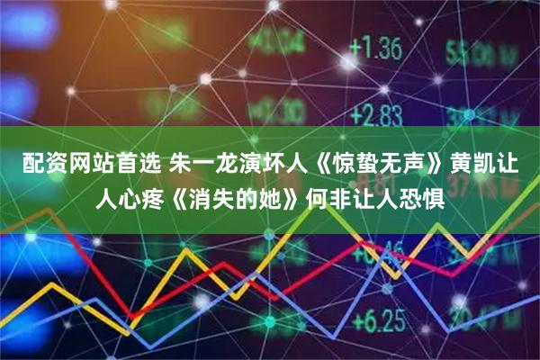 配资网站首选 朱一龙演坏人《惊蛰无声》黄凯让人心疼《消失的她》何非让人恐惧