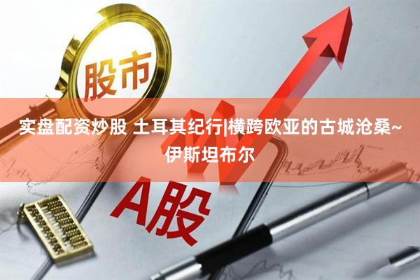 实盘配资炒股 土耳其纪行|横跨欧亚的古城沧桑~伊斯坦布尔