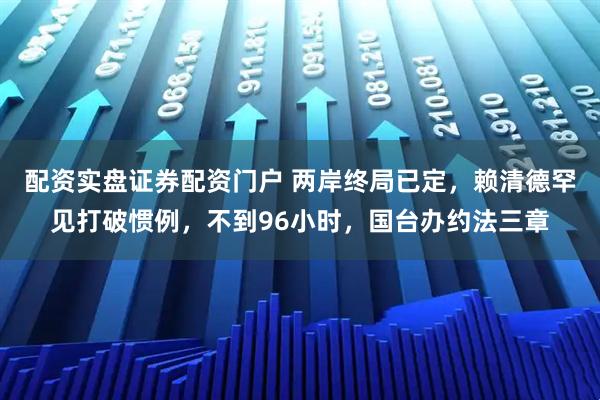 配资实盘证券配资门户 两岸终局已定，赖清德罕见打破惯例，不到96小时，国台办约法三章