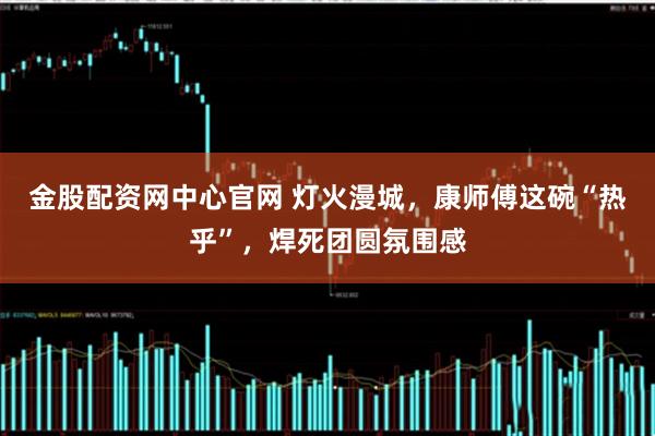 金股配资网中心官网 灯火漫城，康师傅这碗“热乎”，焊死团圆氛围感
