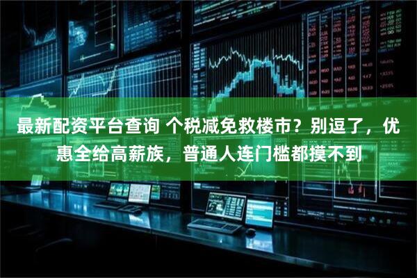 最新配资平台查询 个税减免救楼市？别逗了，优惠全给高薪族，普通人连门槛都摸不到
