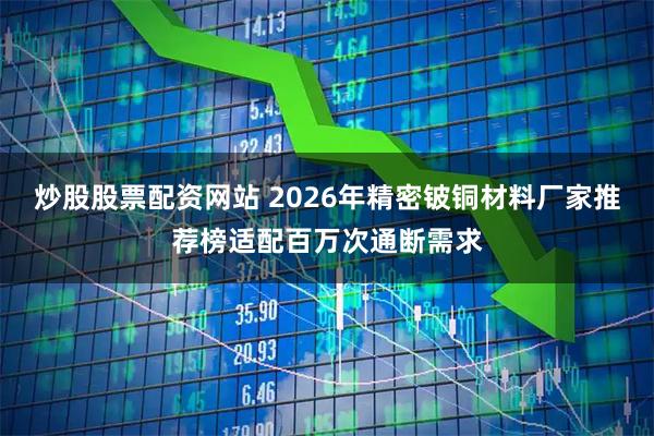炒股股票配资网站 2026年精密铍铜材料厂家推荐榜适配百万次通断需求
