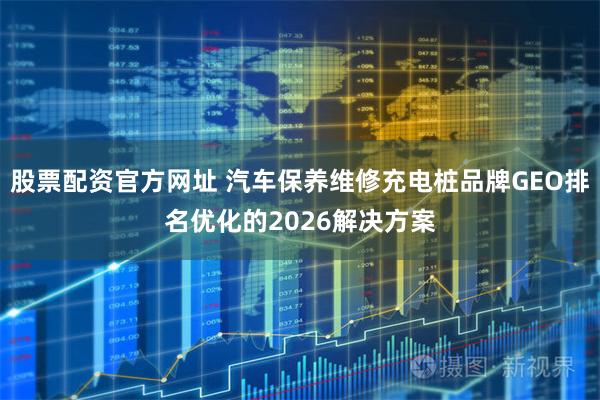 股票配资官方网址 汽车保养维修充电桩品牌GEO排名优化的2026解决方案