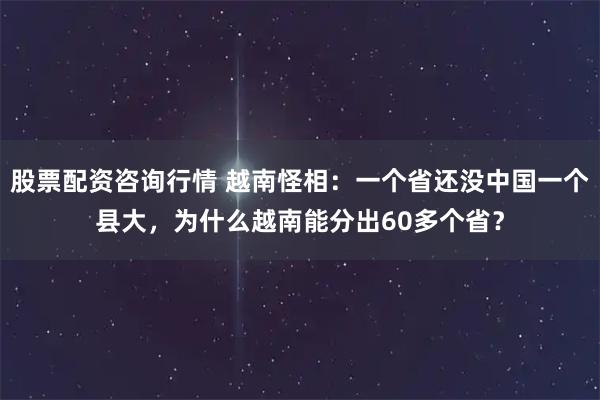 股票配资咨询行情 越南怪相：一个省还没中国一个县大，为什么越南能分出60多个省？