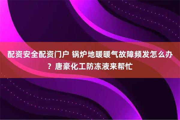 配资安全配资门户 锅炉地暖暖气故障频发怎么办？唐豪化工防冻液来帮忙