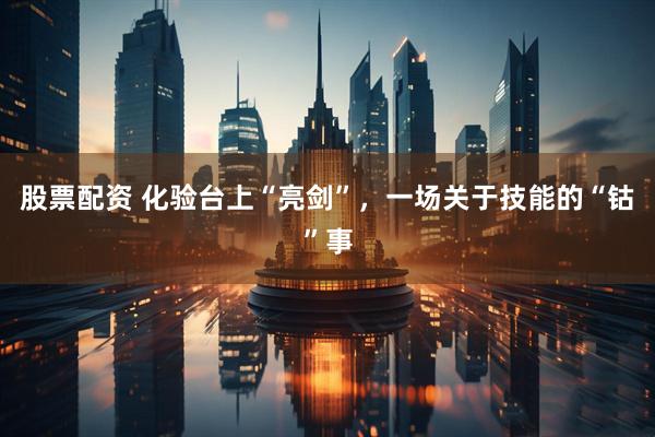 股票配资 化验台上“亮剑”，一场关于技能的“钴”事